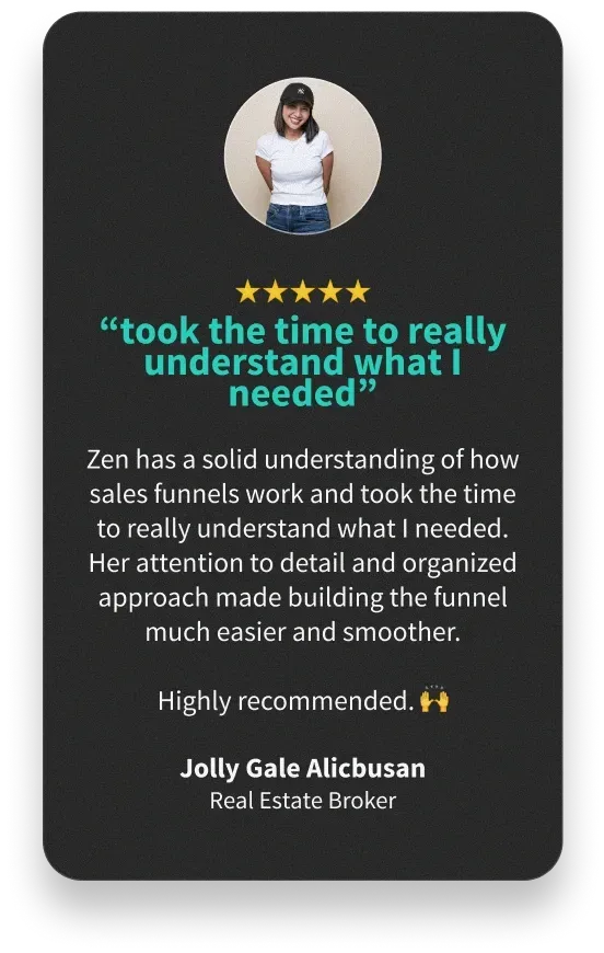 “took the time to really understand what I needed” - Zen has a solid understanding of how sales funnels work and took the time to really understand what I needed. Her attention to detail and organized approach made building the funnel much easier and smoother. Highly recommended. 🙌- Jolly Gale Alicbusan Real Estate Broker