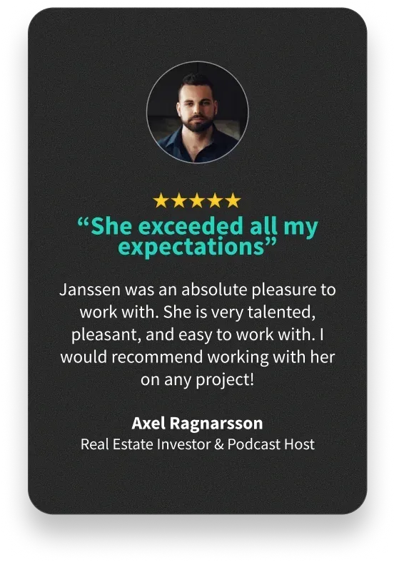 “She exceeded all my expectations” - Janssen was an absolute pleasure to work with. She is very talented, pleasant, and easy to work with. I would recommend working with her on any project! - Axel Ragnarsson Real Estate Investor & Podcast Host
