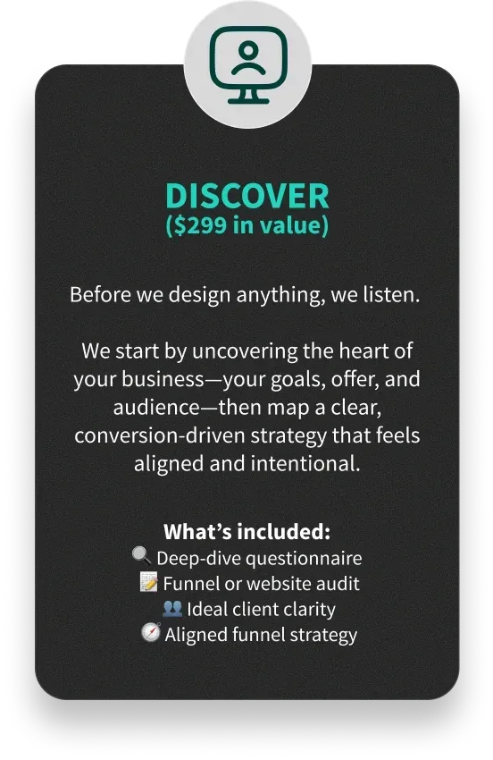 DISCOVER ($299 in value) - Before we design anything, we listen. We start by uncovering the heart of your business—your goals, offer, and audience—then map a clear, conversion-driven strategy that feels aligned and intentional. - What’s included: 🔍 Deep-dive questionnaire
📝 Funnel or website audit
👥 Ideal client clarity
🧭 Aligned funnel strategy