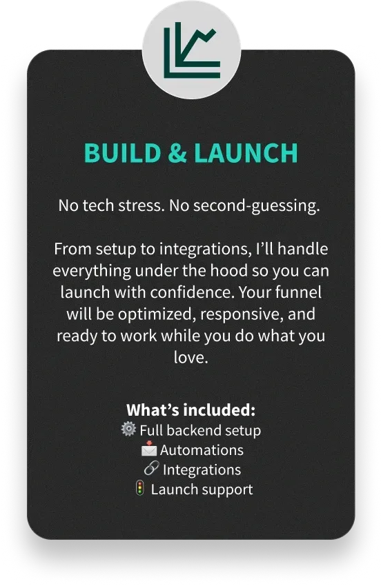 BUILD & LAUNCH - No tech stress. No second-guessing. From setup to integrations, I’ll handle everything under the hood so you can launch with confidence. Your funnel will be optimized, responsive, and ready to work while you do what you love. - What’s included: ⚙️ Full backend setup
📩 Automations
🔗 Integrations
🚦 Launch support