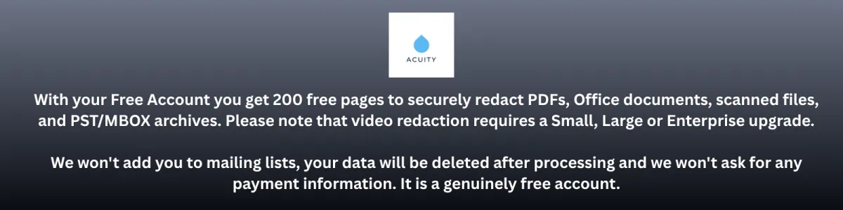 With your Free Account you get 200 free pages to securely redact PDFs, Office documents, scanned files, and PST/MBOX archives. Please note that video redaction requires a Small, Large or Enterprise upgrade.  We won't add you to mailing lists, your data will be deleted after processing and we won't ask for any payment information. It is a genuinely free account.
