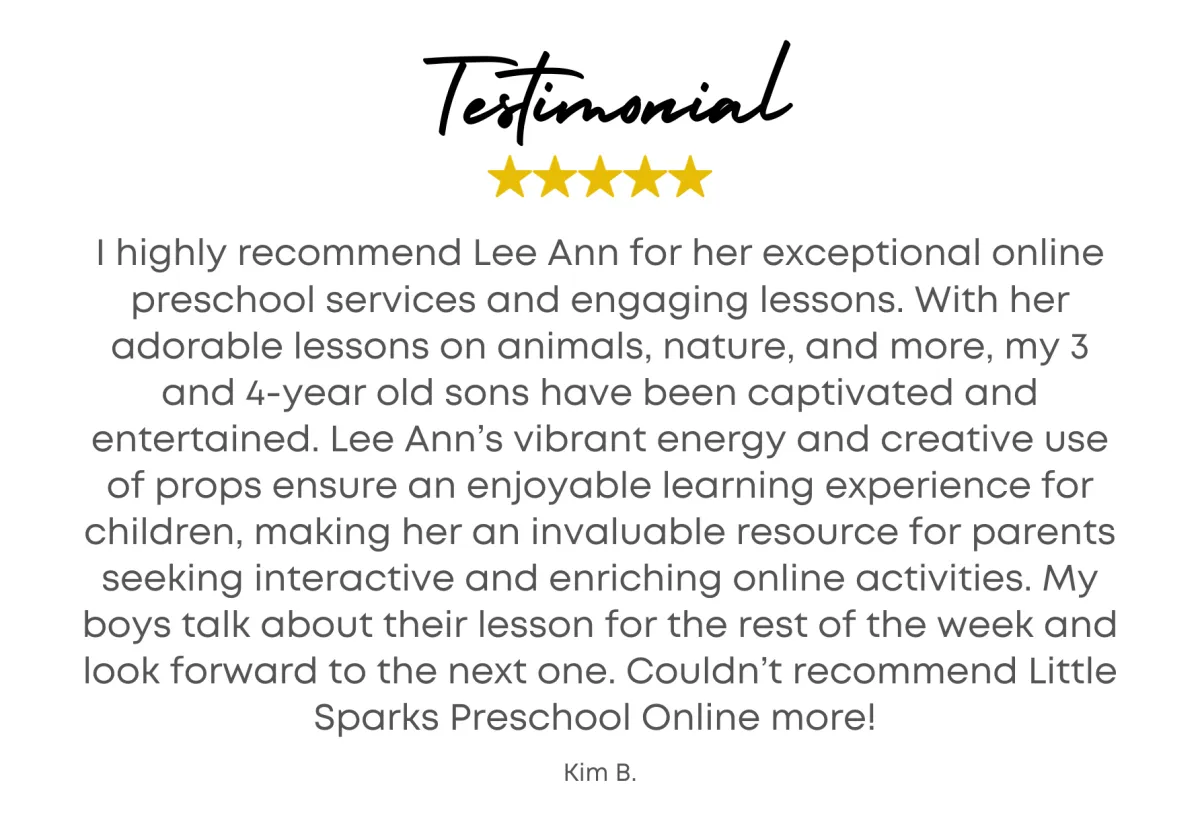 Testimonial - I highly recommend Lee Ann for her exceptional online preschool services and engaging lessons. With her adorable lessons on animals, nature, and more, my 3 and 4-year old sons have been captivated and entertained. Lee Ann’s vibrant energy and creative use of props ensure an enjoyable learning experience for children, making her an invaluable resource for parents seeking interactive and enriching online activities. My boys talk about their lesson for the rest of the week and look forward to the next one. Couldn’t recommend Little Sparks Preschool Online more! - Kim B.