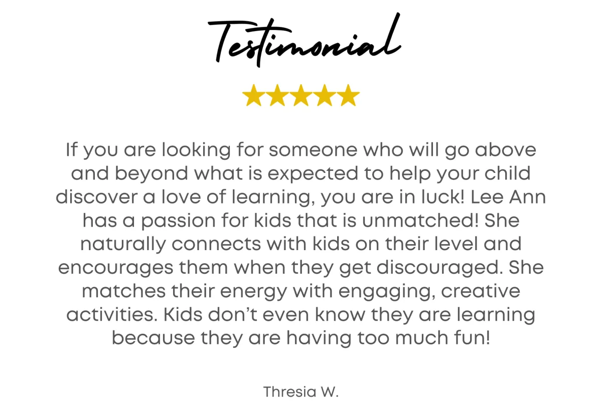 Testimonial - If you are looking for someone who will go above and beyond what is expected to help your child discover a love of learning, you are in luck! Lee Ann has a passion for kids that is unmatched! She naturally connects with kids on their level and encourages them when they get discouraged. She matches their energy with engaging, creative activities. Kids don’t even know they are learning because they are having too much fun!  - Thresia W.
