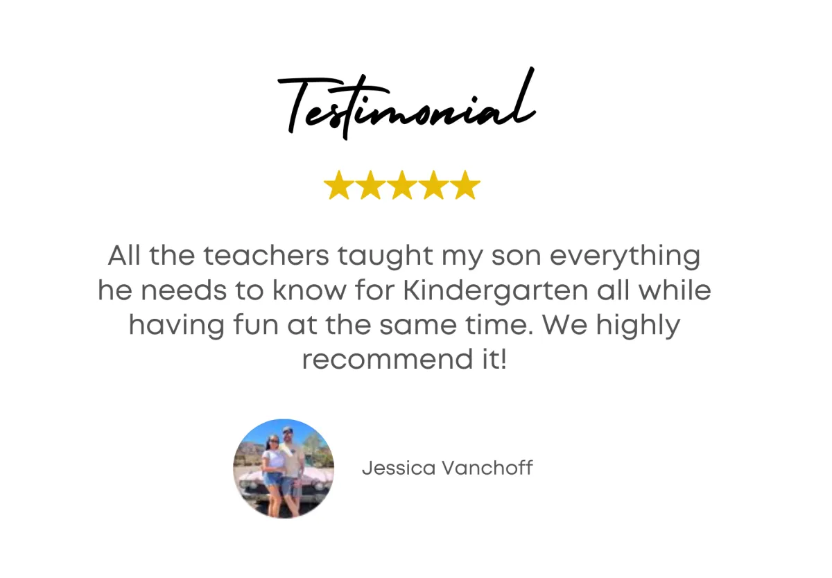 Testimonial - All the teachers taught my son everything he needs to know for Kindergarten ll while having fun at the same time. We highly recommend it! - Jessica Vancoff