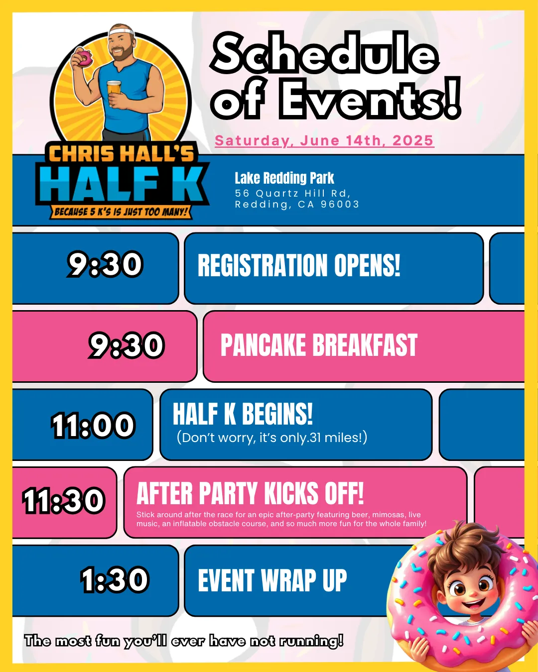 Chris Hall's Half K Schedule of Events for Saturday, June 14th, 2025, at Lake Redding Park, Redding, CA. The schedule includes:  9:30 AM: Registration Opens and Pancake Breakfast begins. 11:00 AM: The Half K begins (a fun 0.31-mile run). 11:30 AM: After Party kicks off with beer, mimosas, live music, an inflatable obstacle course, and family-friendly activities. 1:30 PM: Event Wrap Up. The colorful design features fun illustrations, including donuts and a cheerful character, aligning with the event's lighthearted and family-friendly tone.