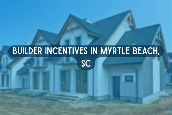 Builder Incentives in Myrtle Beach, SC: What Home Buyers Should Know Before Purchasing New Construction
