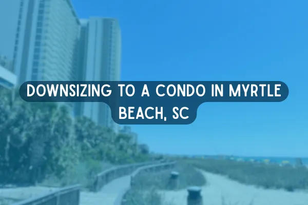 Downsizing to a Condo in Myrtle Beach, SC: What Retirees Should Know