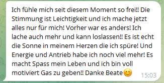 Ich fühle mich seit diesem Moment so frei!! Die Stimmung ist Leichtigkeit und ich mache jetzt alles nur für mich! Vorher war es anders! Ich lache auch mehr und kann loslassen!! Es ist echt die Sonne in meinem Herzen die ich spüre! Und Energie und Antrieb habe ich noch viel mehr! Es macht Spass mein Leben und ich bin voll motiviert Gas zu geben!! Danke Beate