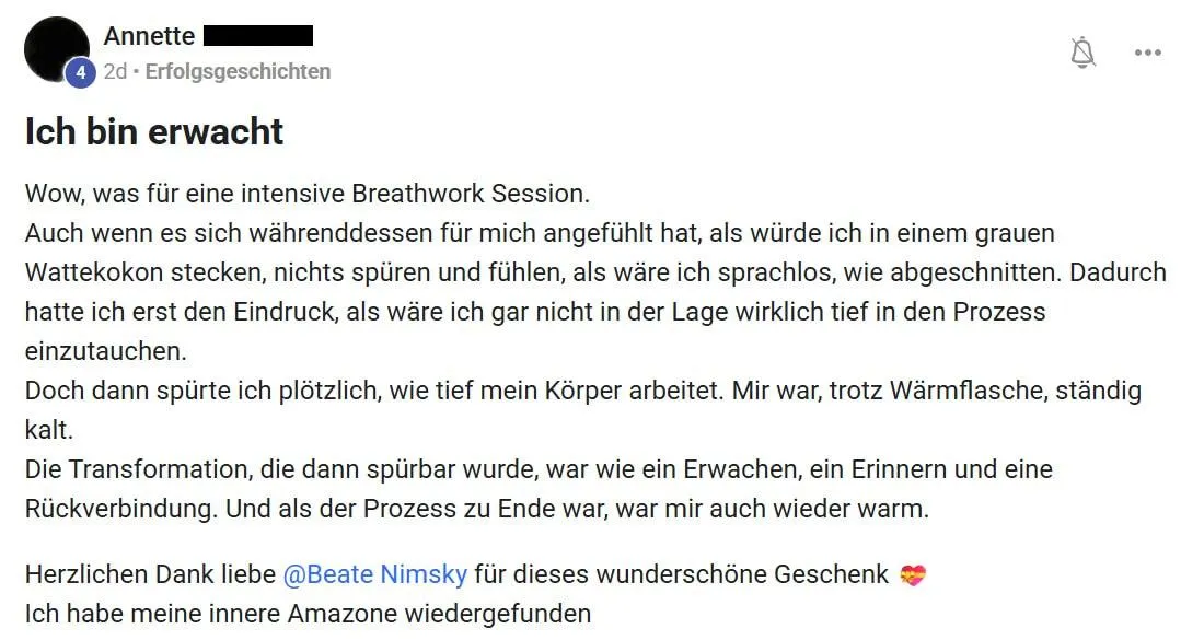 Annette Erfolgsgeschichten Ich bin erwacht Wow, was für eine intensive Breathwork Session. Auch wenn es sich währenddessen für mich angefühlt hat, als würde ich in einem grauen Wattekokon stecken, nichts spüren und fühlen, als wäre ich sprachlos, wie abgeschnitten. Dadurch hatte ich erst den Eindruck, als wäre ich gar nicht in der Lage wirklich tief in den Prozess einzutauchen. Doch dann spürte ich plötzlich, wie tief mein Körper arbeitet. Mir war, trotz Wärmflasche, ständig kalt. Die Transformation, die dann spürbar wurde, war wie ein Erwachen, ein Erinnern und eine Rückverbindung. Und als der Prozess zu Ende war, war mir auch wieder warm. Herzlichen Dank liebe @Beate Nimsky für dieses wunderschöne Geschenk Ich habe meine innere Amazone wiedergefunden