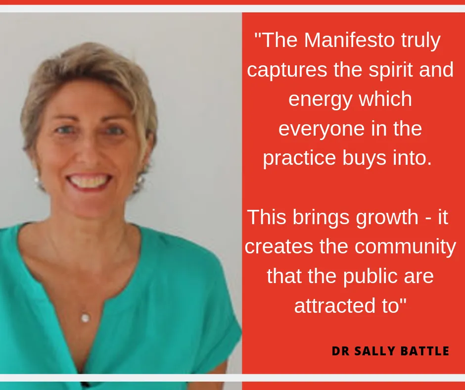 "The Manifesto truly captures the spirit and energy which everyone in the practice buys into. This brings growth - it creates the community that the public are attracted to". Dr Sally Battle