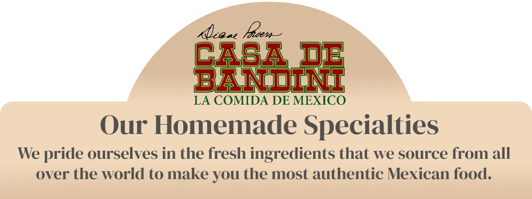 Casa de Bandini la Comida de Mexico, our homemade specialties we pride ourselves in fresh ingredients that we source from all over the world to make the most authentic Mexican food.