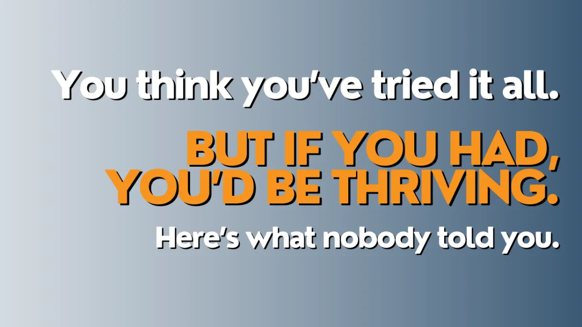 You think you’ve tried it all. But if you had, you’d be thriving. Here’s what nobody told you.