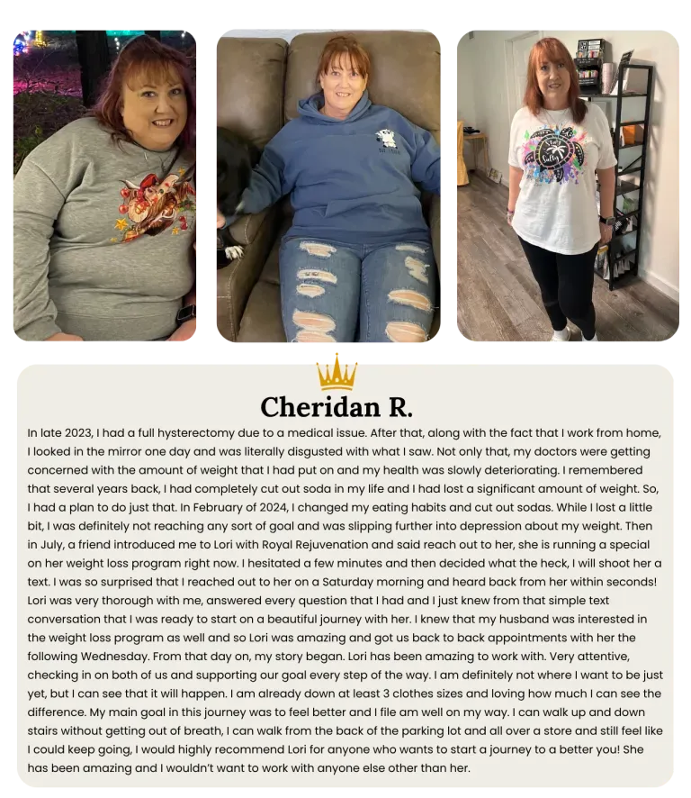 n late 2023, I had a full hysterectomy due to a medical issue. After that, along with the fact that I work from home, I looked in the mirror one day and was literally disgusted with what I saw. Not only that, my doctors were getting concerned with the amount of weight that I had put on and my health was slowly deteriorating. I remembered that several years back, I had completely cut out soda in my life and I had lost a significant amount of weight. So, I had a plan to do just that. In February of 2024, I changed my eating habits and cut out sodas. While I lost a little bit, I was definitely not reaching any sort of goal and was slipping further into depression about my weight. Then in July, a friend introduced me to Lori with Royal Rejuvenation and said reach out to her, she is running a special on her weight loss program right now. I hesitated a few minutes and then decided what the heck, I will shoot her a text. I was so surprised that I reached out to her on a Saturday morning and heard back from her within seconds! Lori was very thorough with me, answered every question that I had and I just knew from that simple text conversation that I was ready to start on a beautiful journey with her. I knew that my husband was interested in the weight loss program as well and so Lori was amazing and got us back to back appointments with her the following Wednesday. From that day on, my story began. Lori has been amazing to work with. Very attentive, checking in on both of us and supporting our goal every step of the way. I am definitely not where I want to be just yet, but I can see that it will happen. I am already down at least 3 clothes sizes and loving how much I can see the difference. My main goal in this journey was to feel better and I file am well on my way. I can walk up and down stairs without getting out of breath, I can walk from the back of the parking lot and all over a store and still feel like I could keep going, I would highly recommend Lori for anyone who wants to start a journey to a better you! She has been amazing and I wouldn’t want to work with anyone else other than her.