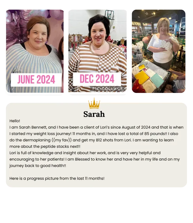 o!  I am Sarah Bennett, and I have been a client of Lori’s since August of 2024 and that is when I started my weight loss journey! 11 months in, and I have lost a total of 85 pounds!! I also do the dermaplaning ((my fav)) and get my B12 shots from Lori. I am wanting to learn more about the peptide stacks next!!  Lori is full of knowledge and insight about her work, and is very very helpful and encouraging to her patients! I am Blessed to know her and have her in my life and on my journey back to good health!!   Here is a progress picture from the last 11 months! 