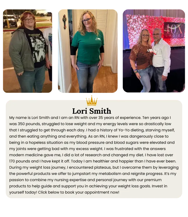 My name is Lori Smith and I am an RN with over 35 years of experience. Ten years ago I was 350 pounds, struggled to lose weight and my energy levels were so drastically low that I struggled to get through each day. I had a history of Yo-Yo dieting, starving myself, and then eating anything and everything. As an RN, I knew I was dangerously close to being in a hopeless situation as my blood pressure and blood sugars were elevated and my joints were getting bad with my excess weight. I was frustrated with the answers modern medicine gave me, I did a lot of research and changed my diet. I have lost over 170 pounds and I have kept it off. Today I am healthier and happier than I have ever been. During my weight loss journey, I encountered plateaus, but I overcame them by leveraging the powerful products we offer to jumpstart my metabolism and reignite progress. It’s my passion to combine my nursing expertise and personal journey with our premium products to help guide and support you in achieving your weight loss goals. Invest in yourself today! Click below to book your appointment now!