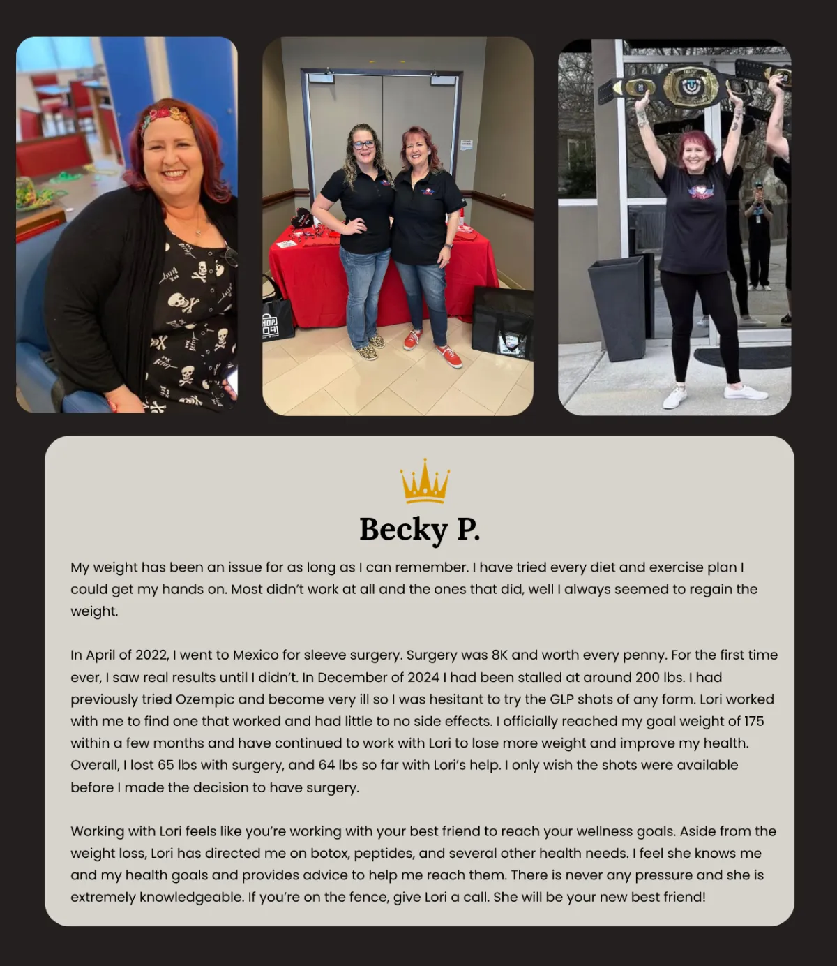 n late 2023, I had a full hysterectomy due to a medical issue. After that, along with the fact that I work from home, I looked in the mirror one day and was literally disgusted with what I saw. Not only that, my doctors were getting concerned with the amount of weight that I had put on and my health was slowly deteriorating. I remembered that several years back, I had completely cut out soda in my life and I had lost a significant amount of weight. So, I had a plan to do just that. In February of 2024, I changed my eating habits and cut out sodas. While I lost a little bit, I was definitely not reaching any sort of goal and was slipping further into depression about my weight. Then in July, a friend introduced me to Lori with Royal Rejuvenation and said reach out to her, she is running a special on her weight loss program right now. I hesitated a few minutes and then decided what the heck, I will shoot her a text. I was so surprised that I reached out to her on a Saturday morning and heard back from her within seconds! Lori was very thorough with me, answered every question that I had and I just knew from that simple text conversation that I was ready to start on a beautiful journey with her. I knew that my husband was interested in the weight loss program as well and so Lori was amazing and got us back to back appointments with her the following Wednesday. From that day on, my story began. Lori has been amazing to work with. Very attentive, checking in on both of us and supporting our goal every step of the way. I am definitely not where I want to be just yet, but I can see that it will happen. I am already down at least 3 clothes sizes and loving how much I can see the difference. My main goal in this journey was to feel better and I file am well on my way. I can walk up and down stairs without getting out of breath, I can walk from the back of the parking lot and all over a store and still feel like I could keep going, I would highly recommend Lori for anyone who wants to start a journey to a better you! She has been amazing and I wouldn’t want to work with anyone else other than her.