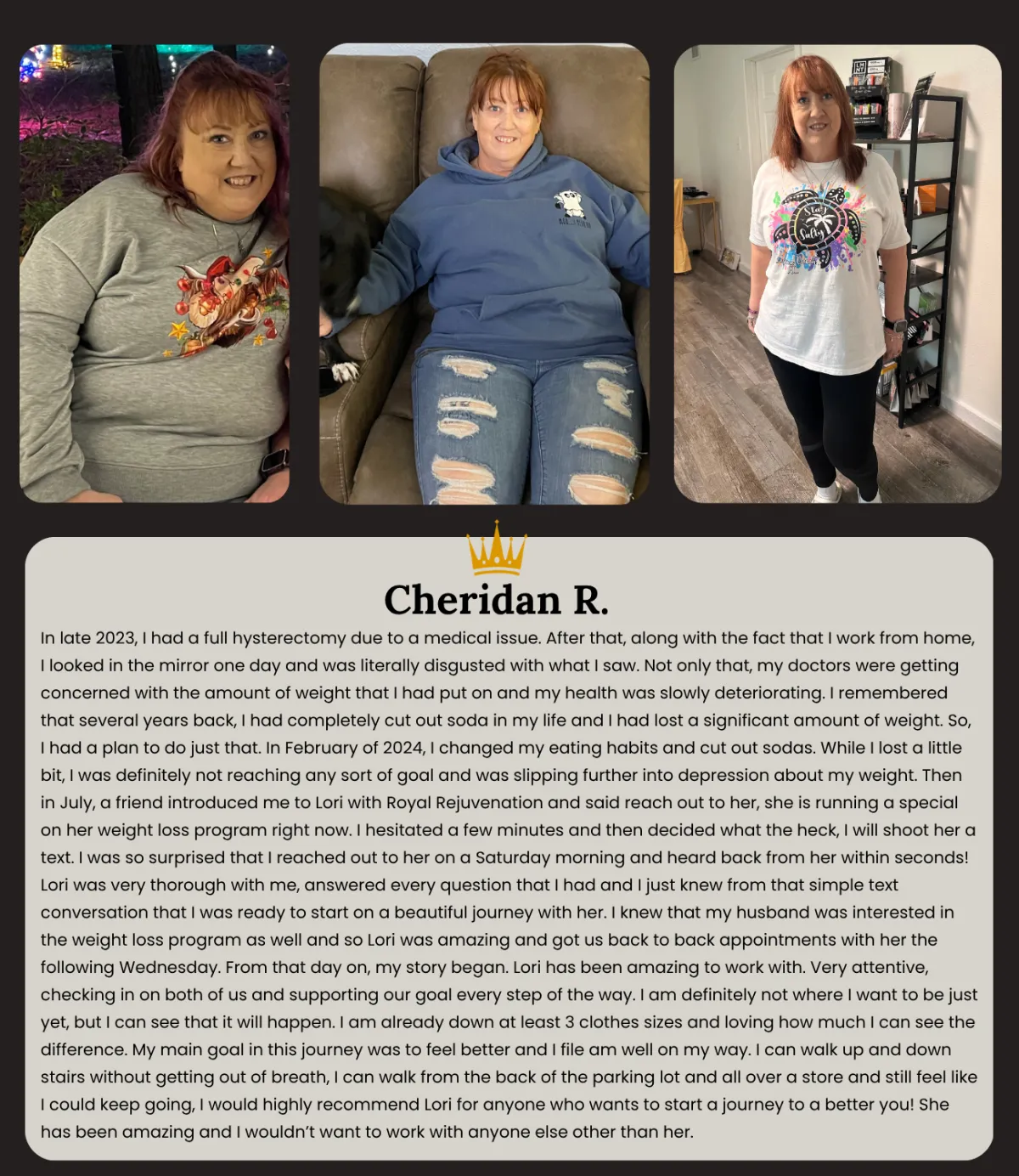 I started my journey with Lori with Royal Rejuvenation Aesthetics and Wellness July 2024. I had given up really I had tried all the things. Well I'm still losing and it's been a year (down about 55lbs). Although I see it in my clothes it's not till the picture comparison where I can really see it the best! I'm still steady losing about 3-5 lbs a month but how I look and feel now is sooooo much better! The inflammation and my fibromyalgia too have subsided enough where I can LIVE!  Working with Lori has been great and not disappointing like it has been in the past with other methods. Tirzepetide and Lipotrim are the meds along with better food management has been my tools in this journey. Y'all it's not for everyone but those that have struggled with your yo yo weight & dieting I say take a chance and get a consultation. Lori is knowledgeable and personally knows your struggles since she has overcome them too. She can customize your program on what best fits your needs and goals. Don't wait life is too short not to Live Your Best Life Now. I'm simply encouraged and I am continuing on this lifestyle change. You can do it too