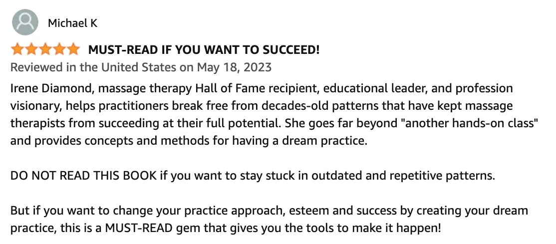 Amazon Review: 5 out of 5 stars - Irene Diamond, massage therapy Hall of Fame recipient, helps practitioners break free from outdated patterns and create their dream practice for success.