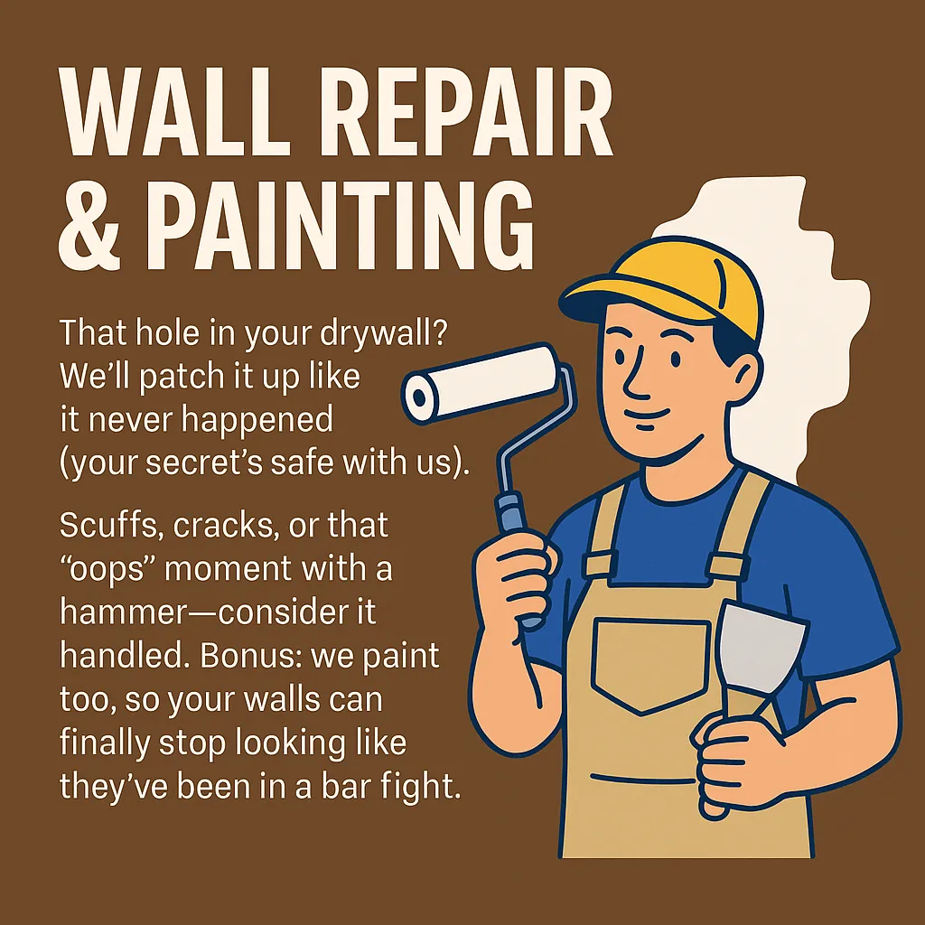 Wall Repair & Painting That hole in your drywall? We’ll patch it up like it never happened (your secret’s safe with us). Scuffs, cracks, or that “oops” moment with a hammer—consider it handled. Bonus: we paint too, so your walls can finally stop looking like they’ve been in a bar fight.