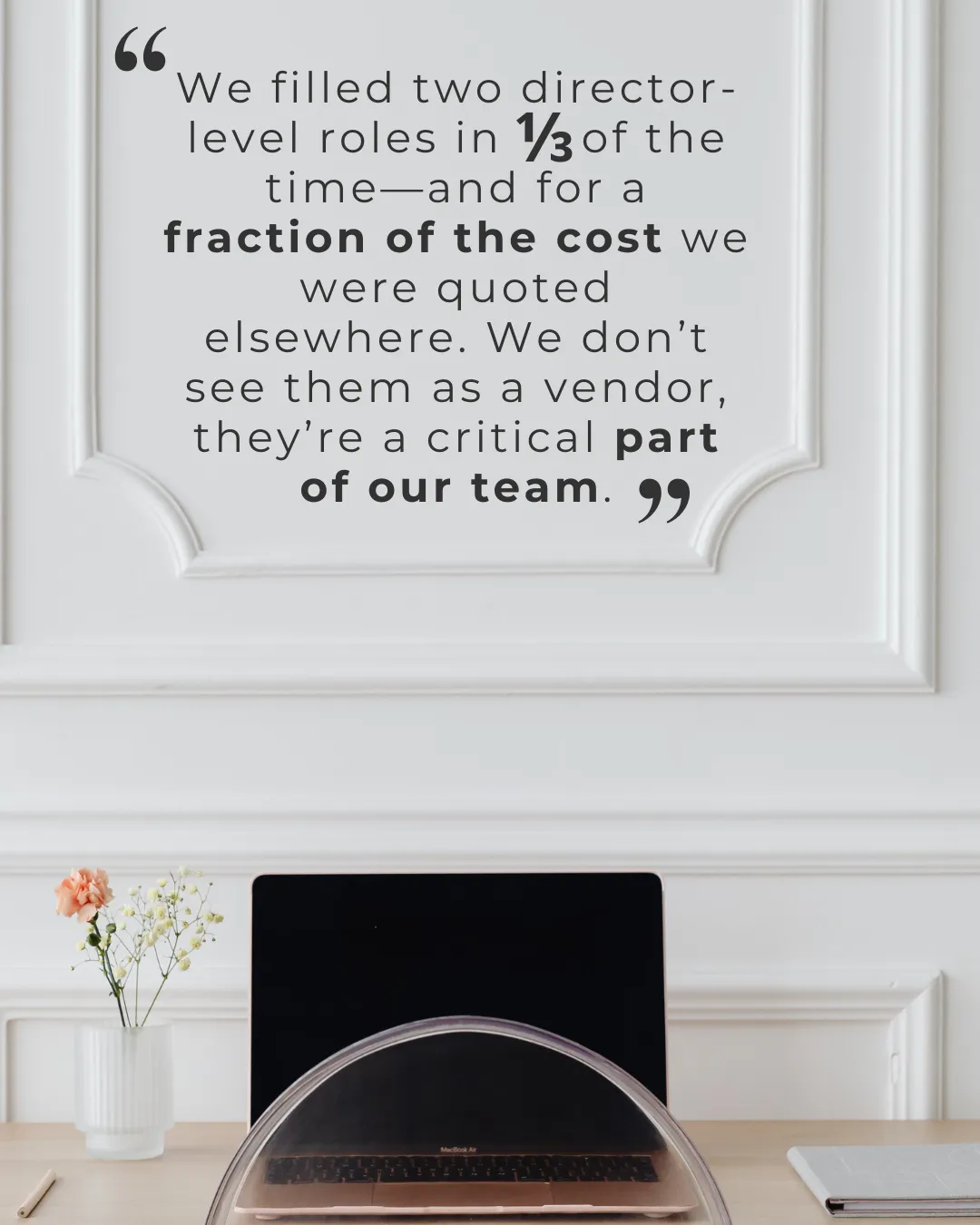 We filled two director-level roles in 1/3 of the time—and for a fraction of the cost we were quoted elsewhere. We don’t see them as a vendor, they’re a critical part of our team.