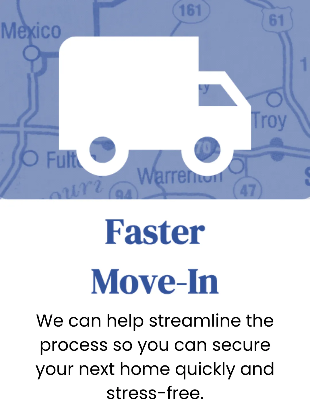 Faster Move In. We can help streamline the move in process so you can secure your next home quikly and stress free.