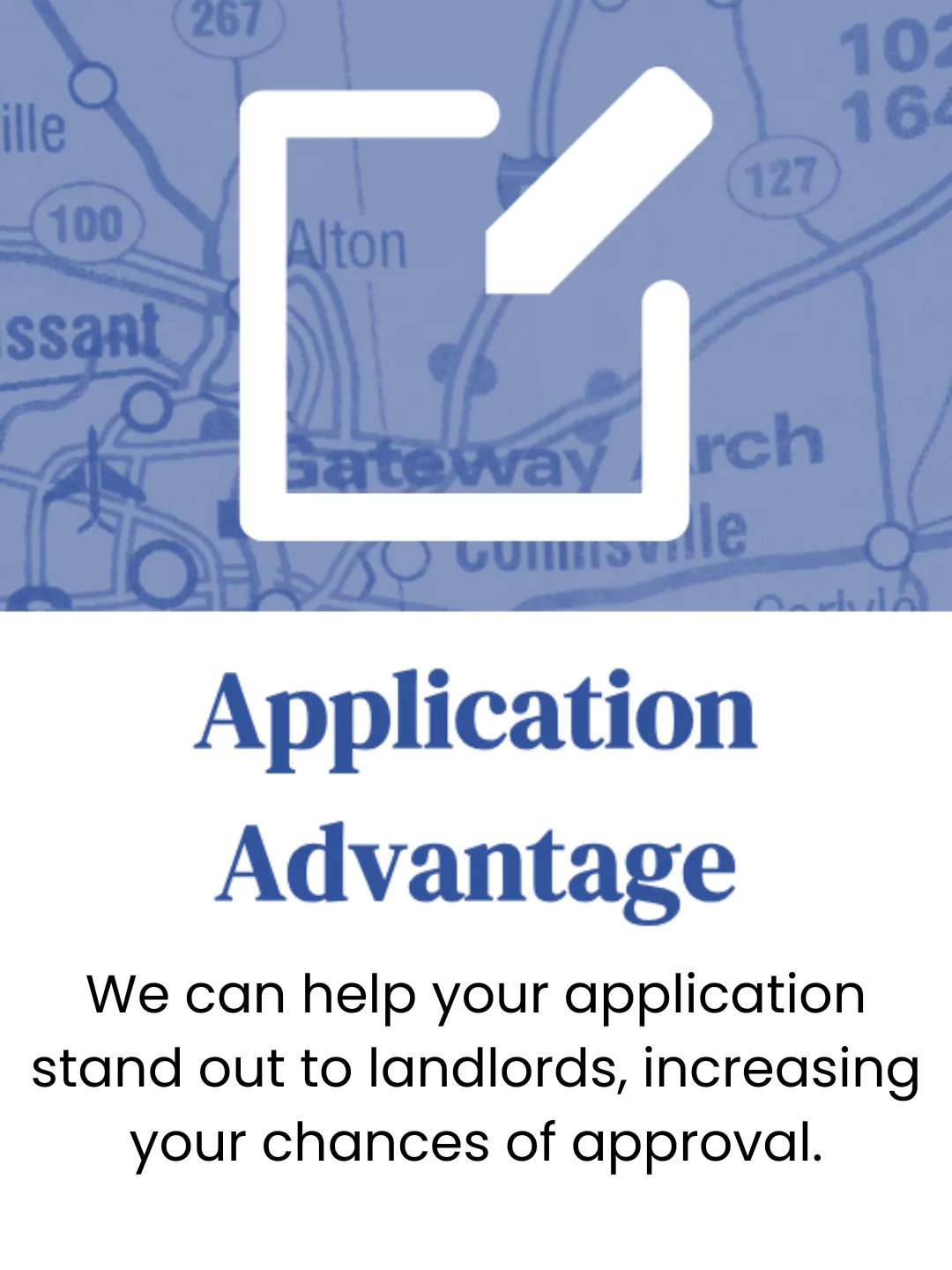 Application Advantage. We can help your application stand out to landlords, increasing your chances of approval.