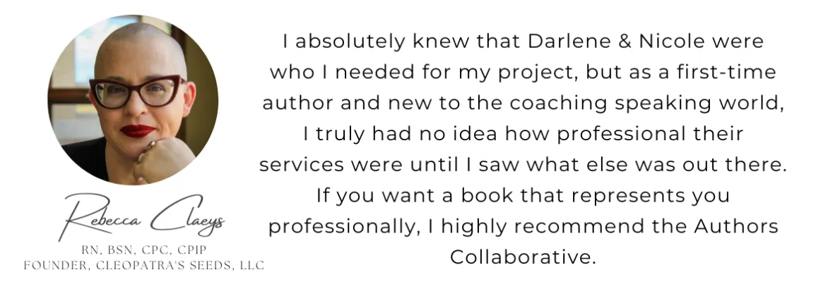 I absolutely knew that Darlene & Nicole where who I needed for my project, but as a first time author and new to the coaching speaking world, I truly had no idea how professional their services were until I saw what else was out there. If you want a book that represents you professionally, I highly recommend the Authors Collaborative.