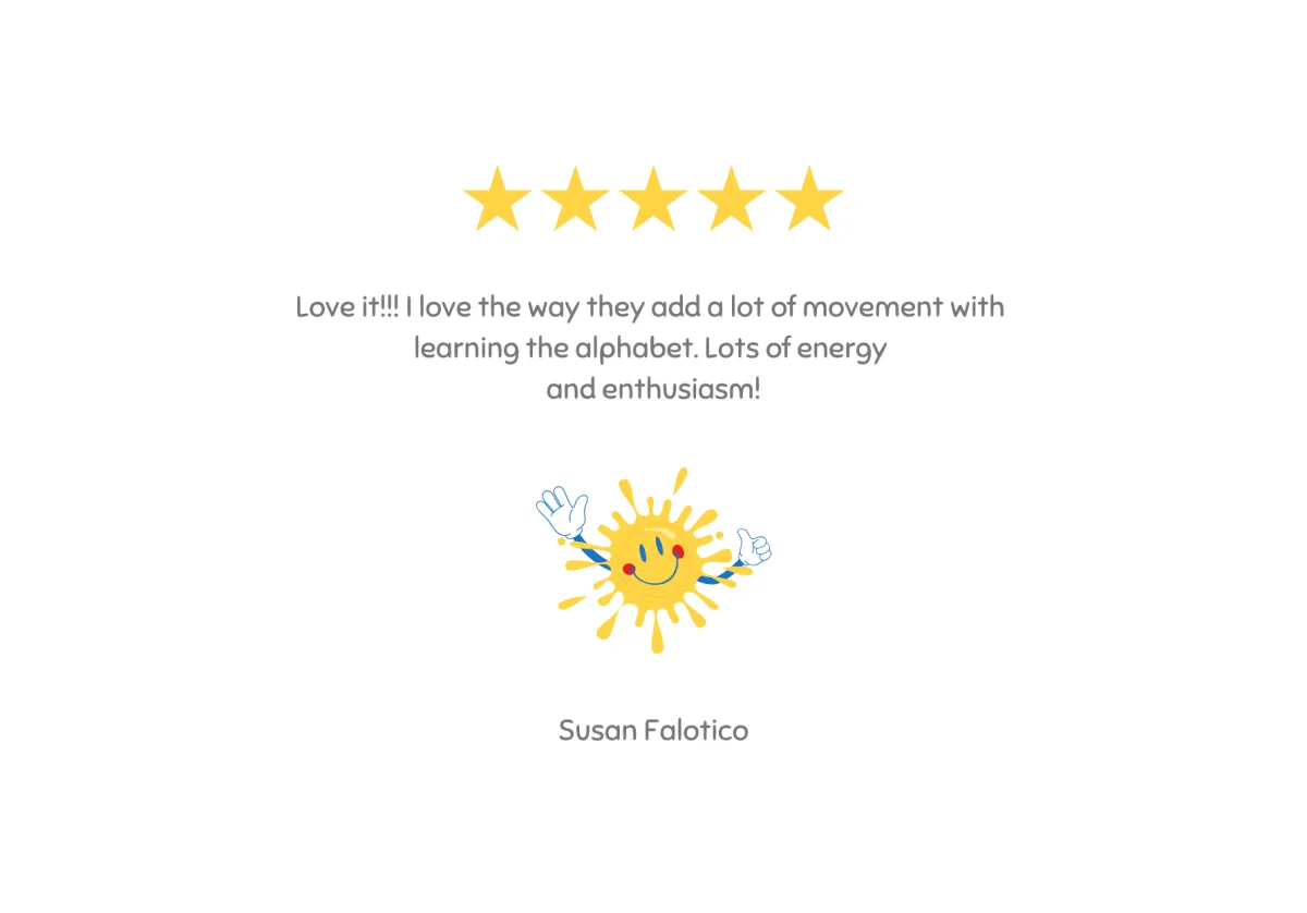 Testimonial - Love it!!! I love the way they add a lot of movement with learning the alphabet. Lots of energy and enthusiasm! - Susan Falotico 