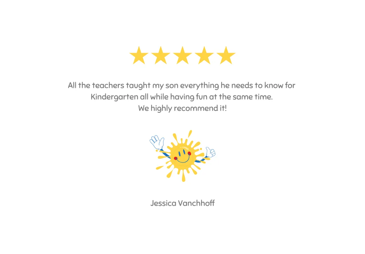 Testimonial - All the teachers taught my son everything he needs to know for Kindergarten ll while having fun at the same time. We highly recommend it! - Jessica Vancoff