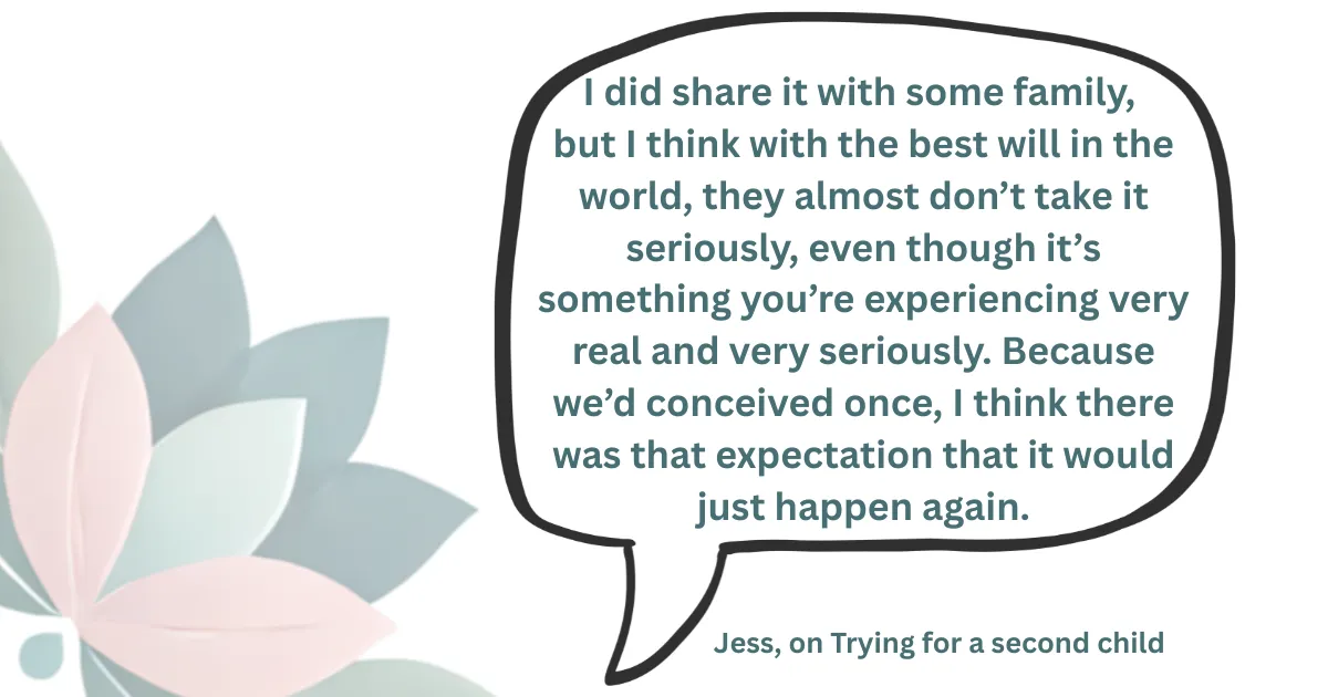 I did share it with some family,  but I think with the best will in the world, they almost don’t take it seriously, even though it’s something you’re experiencing very real and very seriously. Because we’d conceived once, I think there was that expectation that it would just happen again.