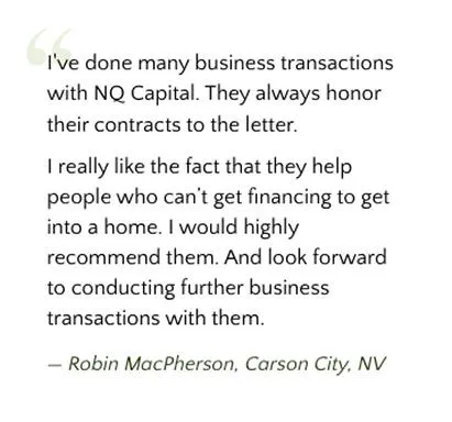 I've done many business transactions with NQ Capital. They always honor their contracts to the letter. I really like the fact that they help people who can't get financing to get into a home. I would highly recommend them. And look forward to conducting further business transactions with them. ~ Robin MacPherson, Carson City, NV