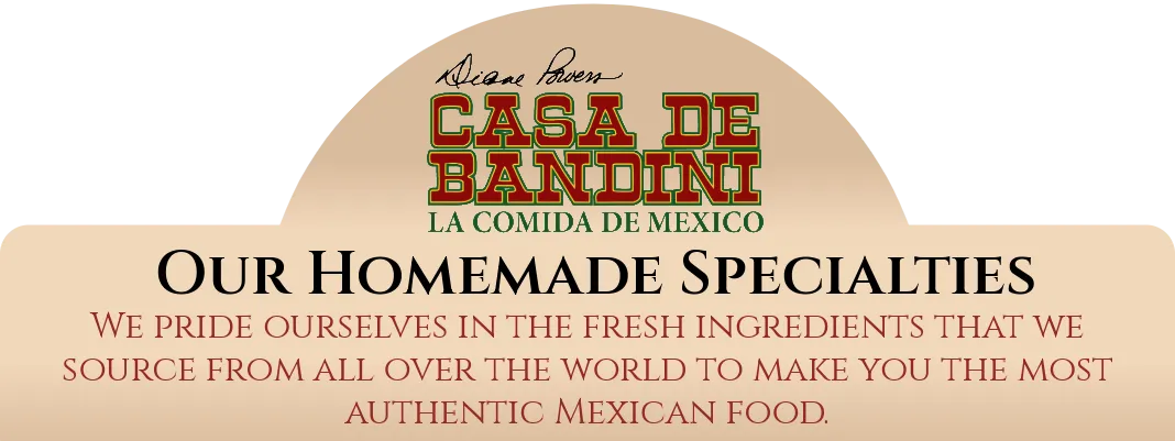 Casa de Bandini la Comida de Mexico, our homemade specialties we pride ourselves in fresh ingredients that we source from all over the world to make the most authentic Mexican food.