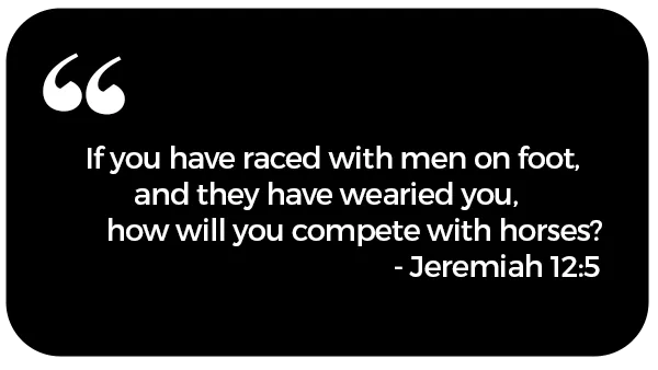 If you have raced with men on foot and they have wearied you, how will you compete with horses? Jeremiah 12:5