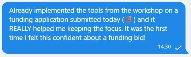 Screenshot of message saying: Already implemented the tools from the workshop on a funding application submitted today (🤞🏽) and it REALLY helped me keeping the focus. It was the first time I felt this confident about a funding bid!
