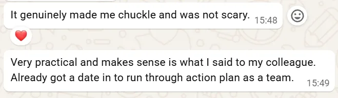 Screenshot of a message: 'It genuinely made me chuckle and was not scary.' Followed by: 'Very practical and makes sense is what I said to my colleague. Already got a date in to run through action plan as a team.'