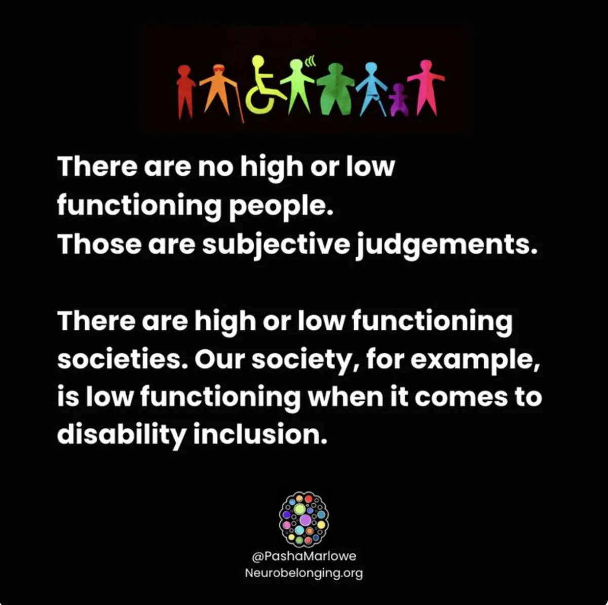 Stop using "high/low functioning" labels for people! High or low as compared to what? According to who and what standards of neuronormativity? Norms are socially constructed. Using functioning labels for people is judgmental and invalidating. Rather, use functioning levels to label societies! A high functioning society effectively supports and advocates for the wellbeing of all of its members. A low functioning society fails to accommodate and include all members (that is us currently). In alignment with the neurodiversity paradigm and the social model of disability, variations in human functioning are not problems of the individual to be solved, but problems of the systems that fail to support differences and honor every member's inherent worth. When people ask me what is at the root of barriers to disability inclusion and neuroinclusion, I refer to stigma, bias, racism, ableism, and the language we use when referring to people who diverge from society's idea of "normal" or "ideal". Dropping functioning labels for people is low hanging fruit inclusion practice with high impact. Yes, I did attach a functioning label to inclusion efforts. 😉 What other ways is society low functioning when it comes to inclusion? Let's continue the conversation! Please connect and share. Image description: A black square with a rainbow colored graphic representing a variety of apparent and non apparent disabilities and white text stating there are no high or low functioning people, but there are high or low functioning societies.