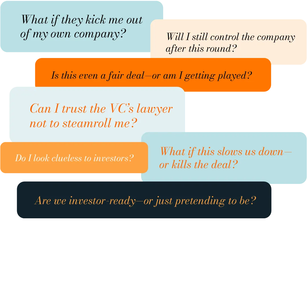 What if they kick me out of my own company? Will I still control the company after this round? Is this even a fair deal—or am I getting played? Do I look clueless to investors? Can I trust the VC’s lawyer not to steamroll me? What if this slows us down—or kills the deal? Are we investor-ready—or just pretending to be?