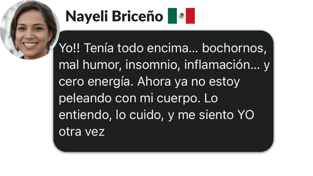 Nayeli Briceño, México. Yo!! Tenía todo encima... bochornos, mal humor, insomnio, inflamación....y cero energía. Ahora ya no estoy peleando con mi cuerpo. Lo entiendo, lo cuido, y me siento YO otra vez