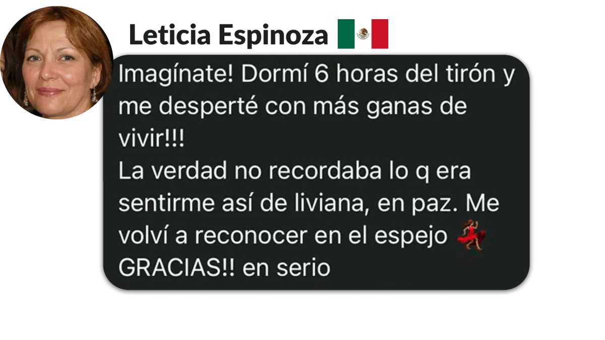 Leticia Espinoza, México. Imagínate! Dormí 6 horas del tirón y me desperté con más ganas de vivir!! La verdad no recordaba lo qera sentirme así de liviana, en paz. Me volvi a reconocer en el espejo GRACIAS!! en serio