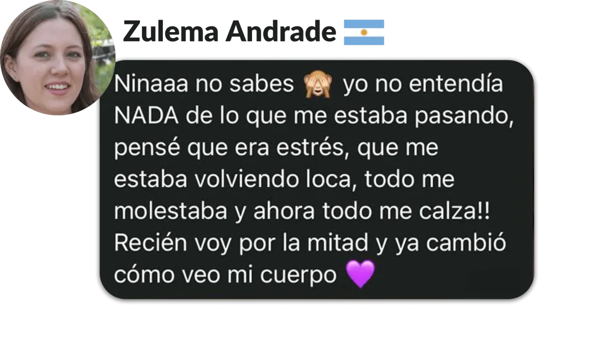 Zulema Andrade, Argentina. Ninaaa no sabes yo no entendia NADA de lo que me estaba pasando, pensé que era estrés, que me estaba volviendo loca, todo me molestabay ahora todo me calza!l Recién voy por la mitad y ya cambió cómo veo mi cuerpo