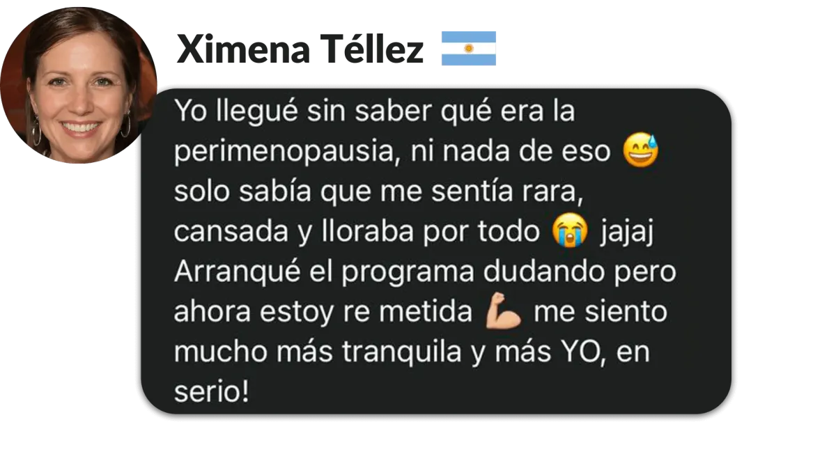 Ximena Téllez, Argentina. Yo llegué sin saber qué era la perimenopausia, ni nada de eso solo sabía que me sentía rara, cansada y lloraba por todo jajaj Arranqué el programa dudando pero ahora estoy re metida L me siento mucho más tranquila y más yo, en serio!