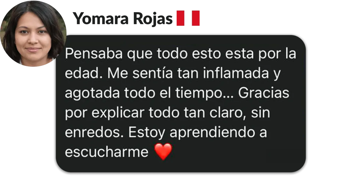 Yomara Rojas, Perú. Pensaba que todo esto está por la edad. Me sentía tan inflamada y agotada todo el tiempo. Gracias por eplicar todo tan claro, sin enredos. Estoy aprendiendo a escucharme