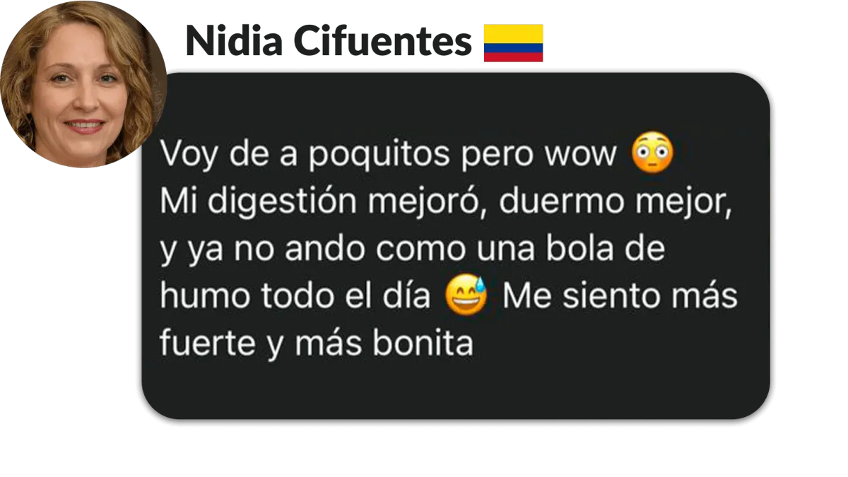 Nidia Cifuentes, Colombia. Voy de a poquitos pero wow s Mi digestión mejoró, duermo mejor, y ya no ando como una bola de humo todo el día Me siento más fuerte y más bonita