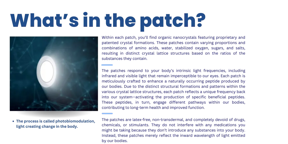 The process is called photobiomodulation, light creating change in the body. Within each patch, you’ll find organic nanocrystals featuring proprietary and patented crystal formations. These patches contain varying proportions and combinations of amino acids, water, stabilized oxygen, sugars, and salts, resulting in distinct crystal lattice structures based on the ratios of the substances they contain. The patches respond to your body’s intrinsic light frequencies, including infrared and visible light that remain imperceptible to our eyes. Each patch is meticulously crafted to enhance a naturally occurring peptide produced by our bodies. Due to the distinct structural formations and patterns within the various crystal lattice structures, each patch reflects a unique frequency back into our system—activating the production of specific beneficial peptides. These peptides, in turn, engage different pathways within our bodies, contributing to long-term health and improved function. The patches are latex-free, non-transdermal, and completely devoid of drugs, chemicals, or stimulants. They do not interfere with any medications you might be taking because they don’t introduce any substances into your body. Instead, these patches merely reflect the inward wavelength of light emitted by our bodies.