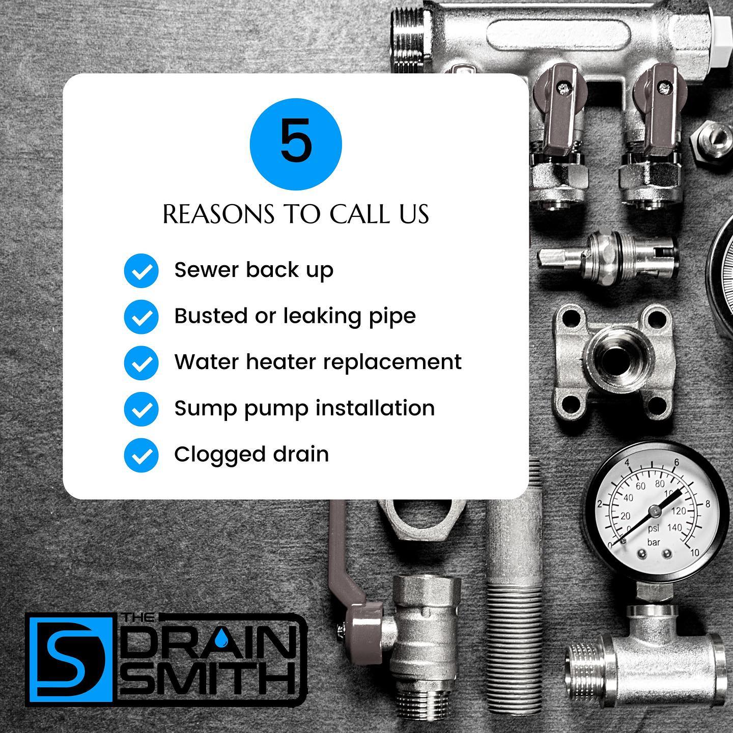 5 reasons to call The Drain Smith: Sewer Back Up, Busted or Leaking Pipes, Water Heater Replacement, Sump Pump Installation, Clogged Drains and more