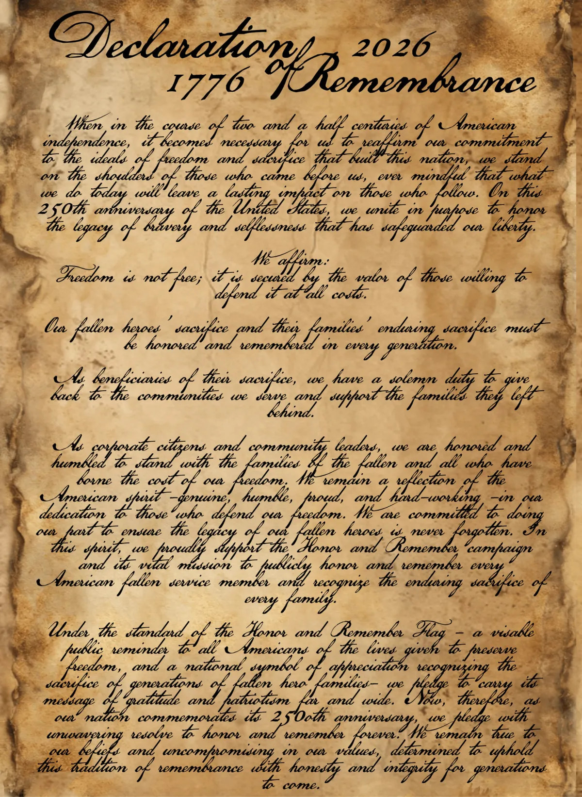 The Declaration of Remembrance    When in the course of two and a half centuries of American independence, it becomes necessary for us to reaffirm our commitment to the ideals of freedom and sacrifice that built this nation, we stand on the shoulders of those who came before us, ever mindful that what we do today will leave a lasting impact on those who follow. On this 250th anniversary of the United States, we unite in purpose to honor the legacy of bravery and selflessness that has safeguarded our liberty.    We affirm:    Freedom is not free; it is secured by the valor of those willing to defend it at all costs.    Our fallen heroes' sacrifice and their families' enduring sacrifice must be honored and remembered in every generation.    As beneficiaries of their sacrifice, we have a solemn duty to give back to the communities we serve and support the families they left behind.    As corporate citizens and community leaders, we are honored and humbled to stand with the families of the fallen and all who have borne the cost of our freedom. We remain a reflection of the American spirit – genuine, humble, proud, and hard-working – in our dedication to those who defend our freedom. We are committed to doing our part to ensure the legacy of our fallen heroes is never forgotten. In this spirit, we proudly support the Honor and Remember campaign and its vital mission to publicly honor and remember every American fallen service member and recognize the enduring sacrifice of every family.    Under the standard of the Honor and Remember Flag – a visible public reminder to all Americans of the lives given to preserve freedom, and a national symbol of appreciation recognizing the sacrifice of generations of fallen hero families – we pledge to carry its message of gratitude and patriotism far and wide. Now, therefore, as our nation commemorates its 250th anniversary, we pledge with unwavering resolve to honor and remember forever. We remain true to our beliefs and uncompromising in our values, determined to uphold this tradition of remembrance with honesty and integrity for generations to come.