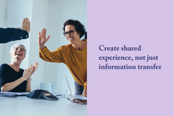 Create shared experience, not just information transfer
