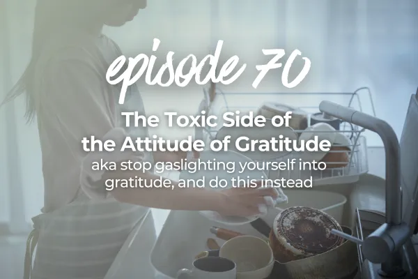 Episode 70 The Toxic Side of the Attitude of Gratitude aka stop gaslighting yourself into gratitude, and do this instead