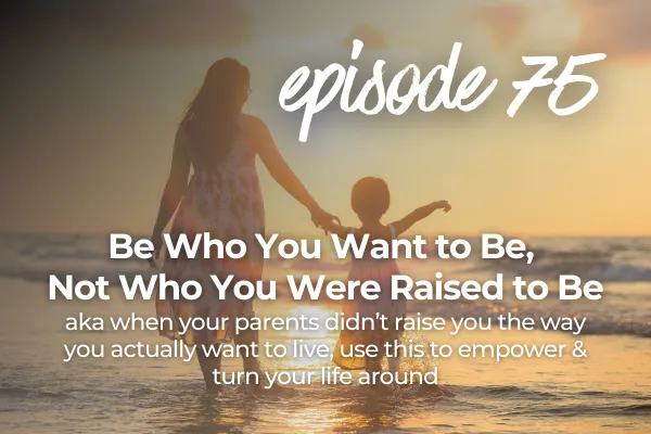 Episode 75 Be Who You Want to Be, Not Who You Were Raised to Be aka when your parents didn’t raise you the way you actually want to live, use this to empower & turn your life around