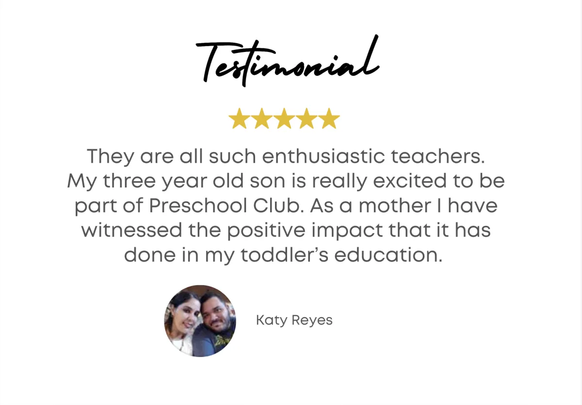 Testimonial - They are all such enthusiastic teachers. My three year old son is really excited to be part of Preschool Club. As a mother I have witnessed the positive impact that it has done in my toddler's education. - Katy Reyes